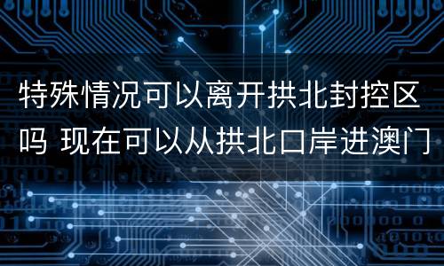 特殊情况可以离开拱北封控区吗 现在可以从拱北口岸进澳门吗