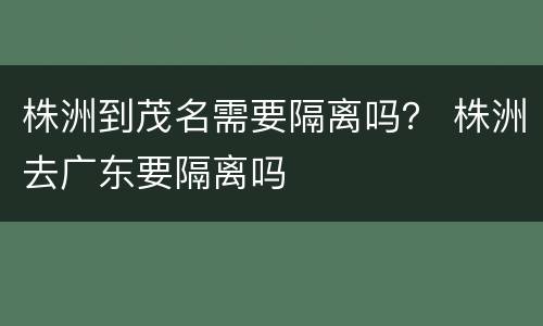 株洲到茂名需要隔离吗？ 株洲去广东要隔离吗