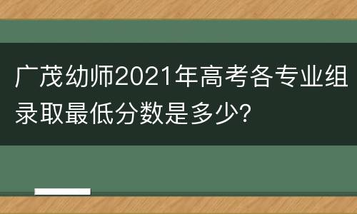广茂幼师2021年高考各专业组录取最低分数是多少？