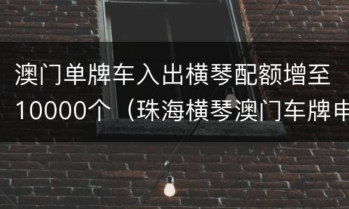 澳门单牌车入出横琴配额增至10000个（珠海横琴澳门车牌申请）