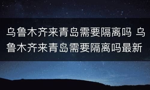 乌鲁木齐来青岛需要隔离吗 乌鲁木齐来青岛需要隔离吗最新消息