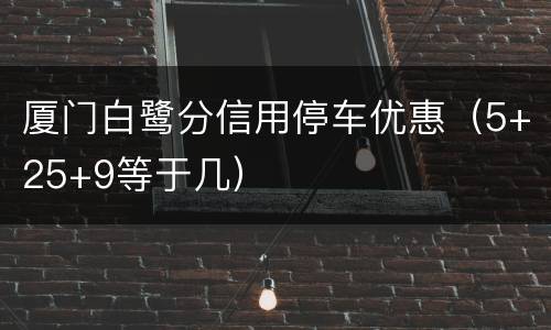 厦门白鹭分信用停车优惠（5+25+9等于几）
