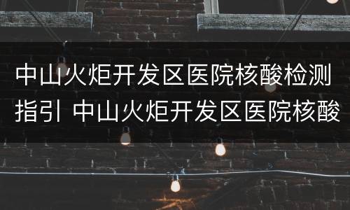 中山火炬开发区医院核酸检测指引 中山火炬开发区医院核酸检测指引电话