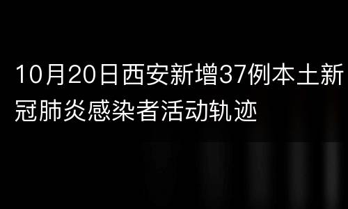10月20日西安新增37例本土新冠肺炎感染者活动轨迹