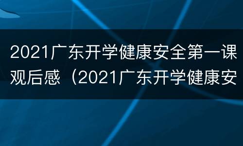 2021广东开学健康安全第一课观后感（2021广东开学健康安全第一课观后感悟）