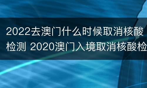 2022去澳门什么时候取消核酸检测 2020澳门入境取消核酸检测