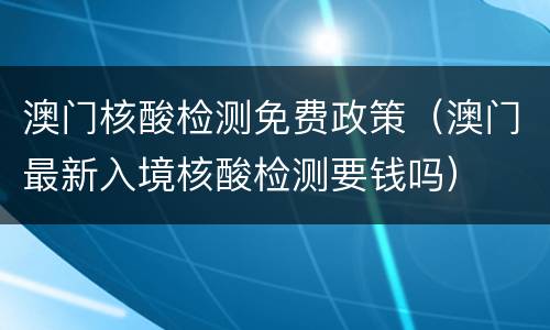 澳门核酸检测免费政策（澳门最新入境核酸检测要钱吗）