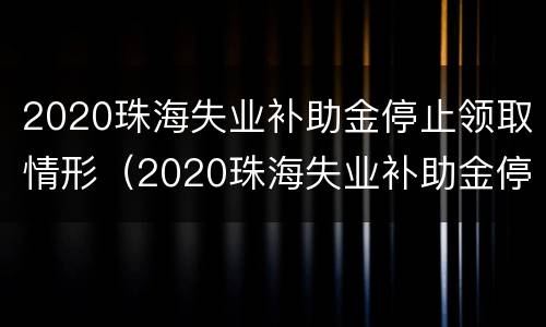 2020珠海失业补助金停止领取情形（2020珠海失业补助金停止领取情形有哪些）