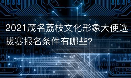 2021茂名荔枝文化形象大使选拔赛报名条件有哪些？