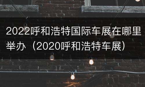 2022呼和浩特国际车展在哪里举办（2020呼和浩特车展）