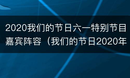 2020我们的节日六一特别节目嘉宾阵容（我们的节日2020年六一特别节目）