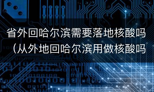 省外回哈尔滨需要落地核酸吗（从外地回哈尔滨用做核酸吗）