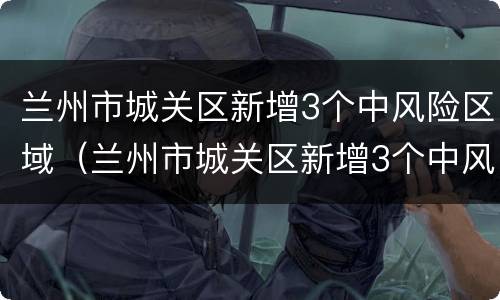 兰州市城关区新增3个中风险区域（兰州市城关区新增3个中风险区域名单）