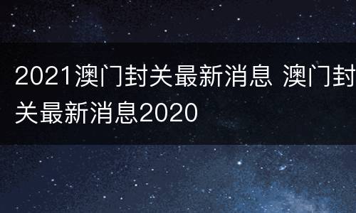 2021澳门封关最新消息 澳门封关最新消息2020