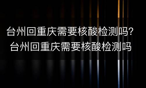 台州回重庆需要核酸检测吗？ 台州回重庆需要核酸检测吗