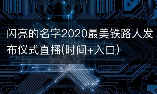 闪亮的名字2020最美铁路人发布仪式直播(时间+入口)