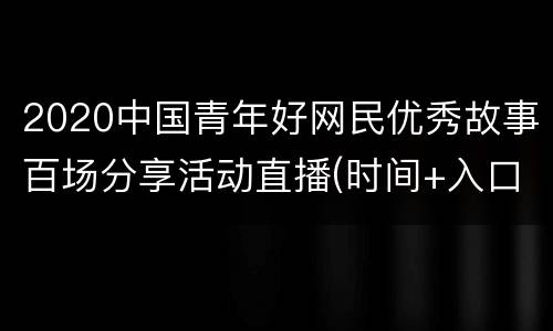 2020中国青年好网民优秀故事百场分享活动直播(时间+入口)