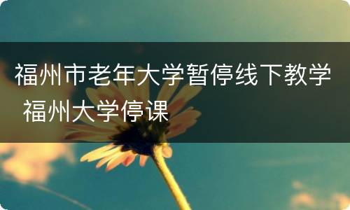 福州市老年大学暂停线下教学 福州大学停课