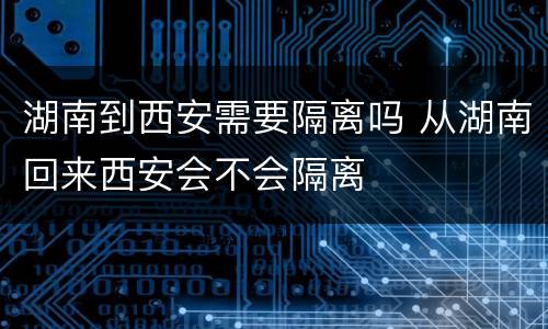 湖南到西安需要隔离吗 从湖南回来西安会不会隔离
