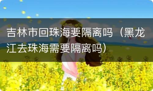 吉林市回珠海要隔离吗（黑龙江去珠海需要隔离吗）