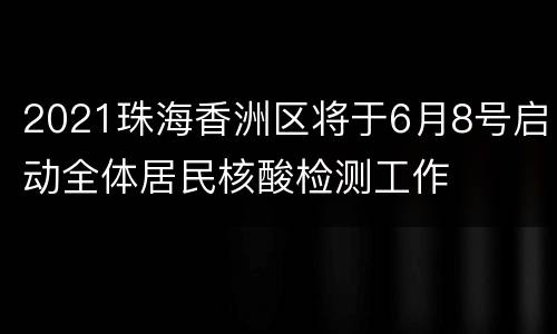 2021珠海香洲区将于6月8号启动全体居民核酸检测工作