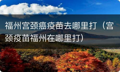 福州宫颈癌疫苗去哪里打（宫颈疫苗福州在哪里打）