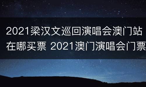 2021梁汉文巡回演唱会澳门站在哪买票 2021澳门演唱会门票官网