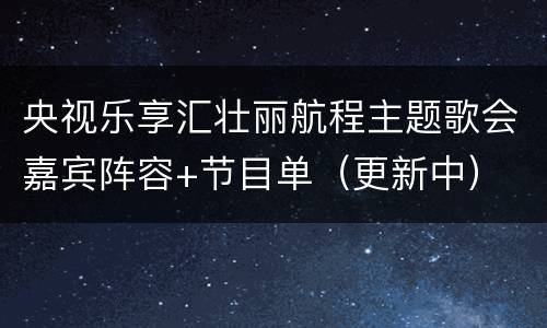 央视乐享汇壮丽航程主题歌会嘉宾阵容+节目单（更新中）