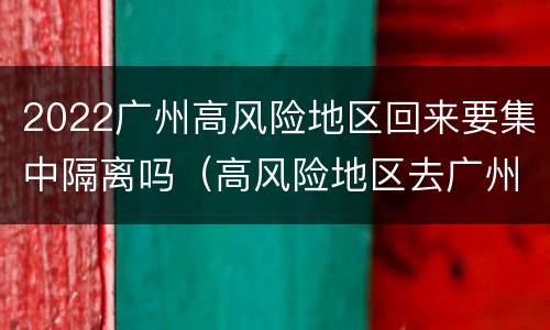 2022广州高风险地区回来要集中隔离吗（高风险地区去广州需要隔离吗）