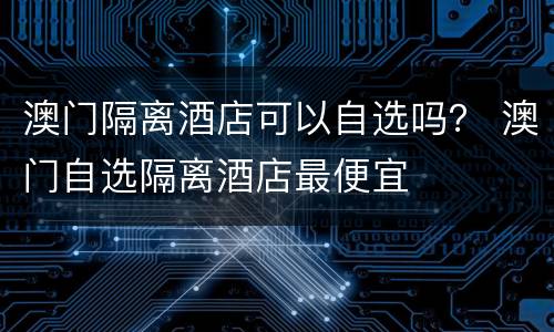 澳门隔离酒店可以自选吗？ 澳门自选隔离酒店最便宜