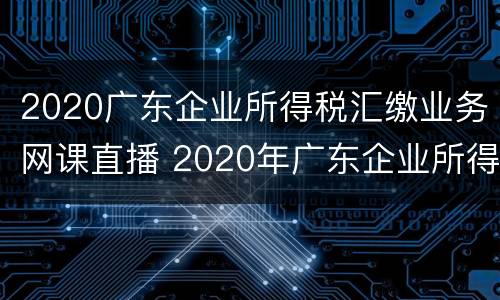 2020广东企业所得税汇缴业务网课直播 2020年广东企业所得税优惠