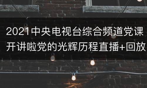 2021中央电视台综合频道党课开讲啦党的光辉历程直播+回放