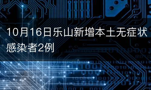 10月16日乐山新增本土无症状感染者2例