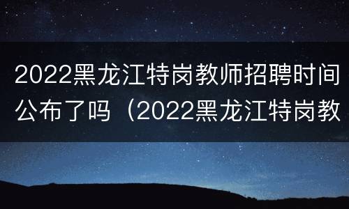 2022黑龙江特岗教师招聘时间公布了吗（2022黑龙江特岗教师招聘时间公布了吗）