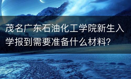 茂名广东石油化工学院新生入学报到需要准备什么材料？