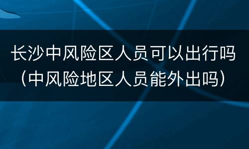 长沙中风险区人员可以出行吗（中风险地区人员能外出吗）