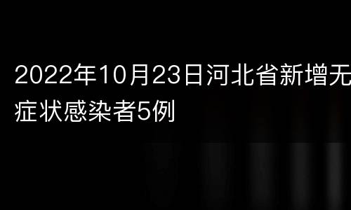 2022年10月23日河北省新增无症状感染者5例