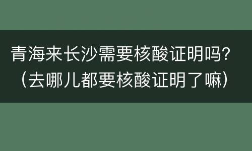 青海来长沙需要核酸证明吗？（去哪儿都要核酸证明了嘛）