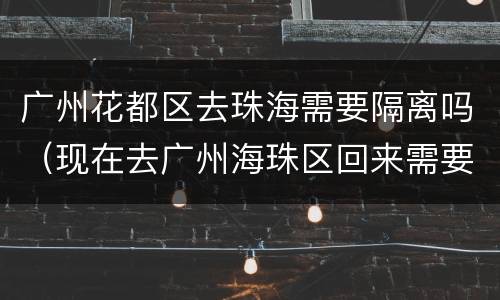 广州花都区去珠海需要隔离吗（现在去广州海珠区回来需要隔离吗）