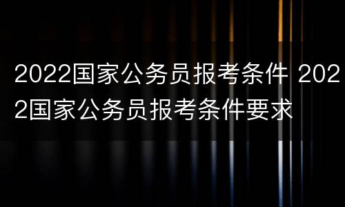 2022国家公务员报考条件 2022国家公务员报考条件要求