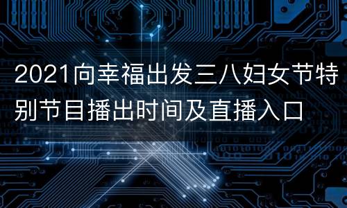 2021向幸福出发三八妇女节特别节目播出时间及直播入口