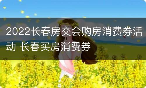 2022长春房交会购房消费券活动 长春买房消费券