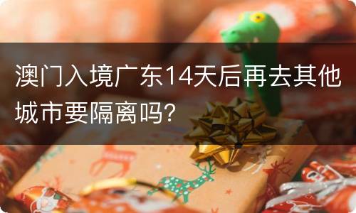 澳门入境广东14天后再去其他城市要隔离吗？