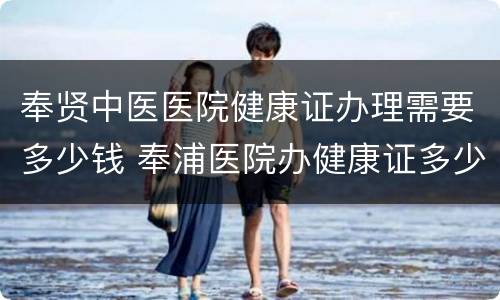 奉贤中医医院健康证办理需要多少钱 奉浦医院办健康证多少钱