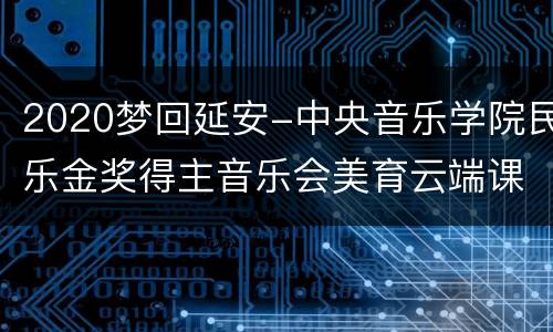 2020梦回延安-中央音乐学院民乐金奖得主音乐会美育云端课堂直播入口