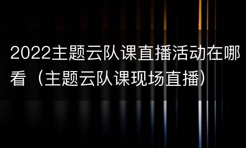 2022主题云队课直播活动在哪看（主题云队课现场直播）