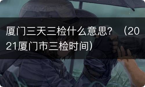 厦门三天三检什么意思？（2021厦门市三检时间）