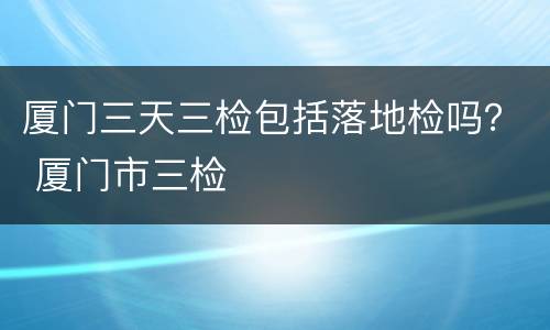 厦门三天三检包括落地检吗？ 厦门市三检