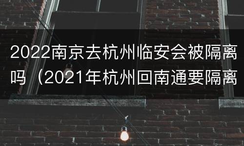 2022南京去杭州临安会被隔离吗（2021年杭州回南通要隔离吗）