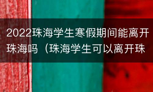 2022珠海学生寒假期间能离开珠海吗（珠海学生可以离开珠海吗）
